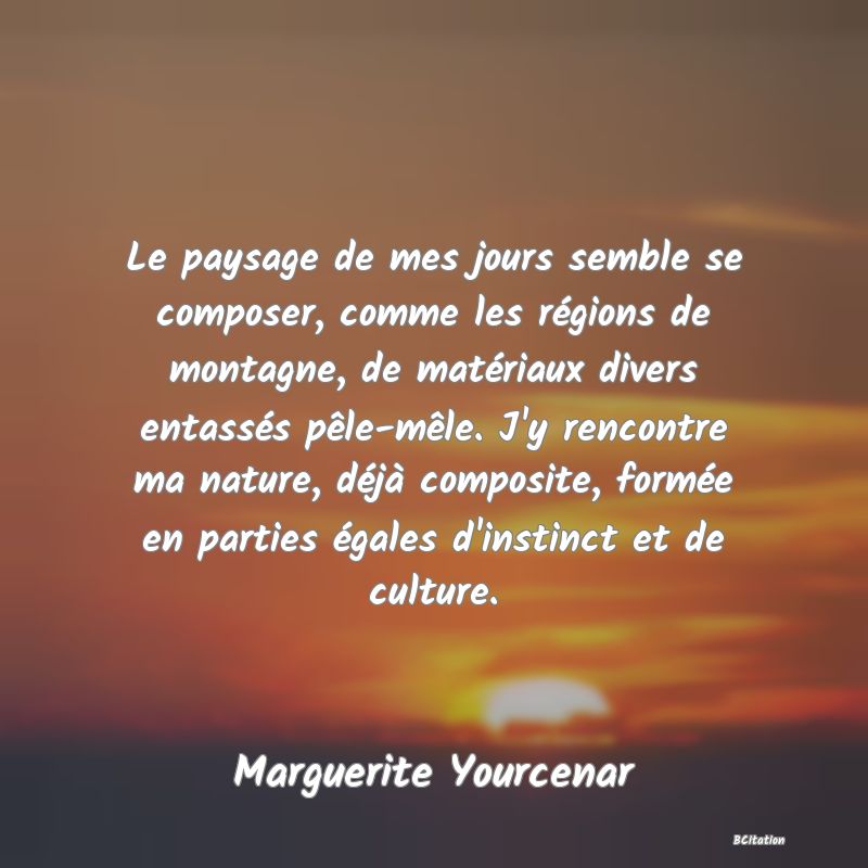 image de citation: Le paysage de mes jours semble se composer, comme les régions de montagne, de matériaux divers entassés pêle-mêle. J'y rencontre ma nature, déjà composite, formée en parties égales d'instinct et de culture.