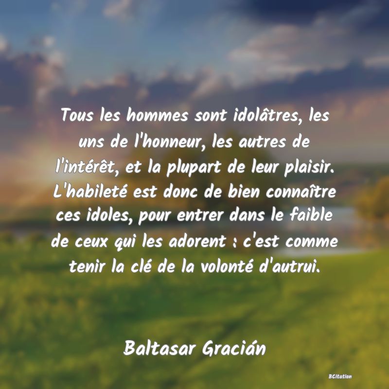 image de citation: Tous les hommes sont idolâtres, les uns de l'honneur, les autres de l'intérêt, et la plupart de leur plaisir. L'habileté est donc de bien connaître ces idoles, pour entrer dans le faible de ceux qui les adorent : c'est comme tenir la clé de la volonté d'autrui.