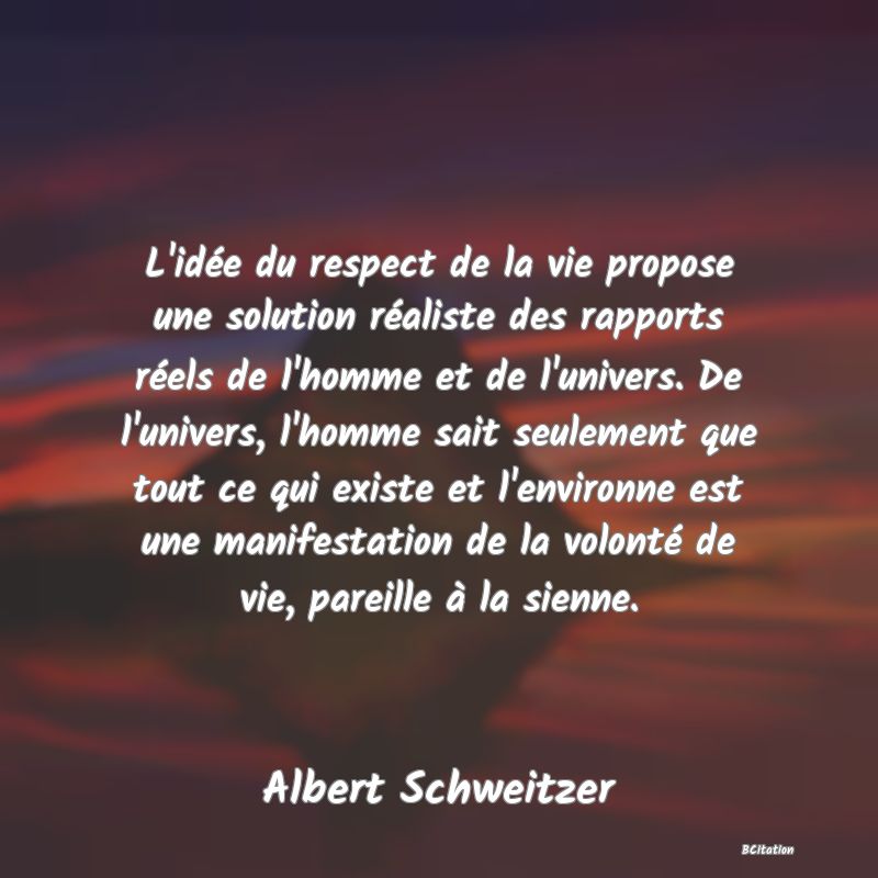 image de citation: L'idée du respect de la vie propose une solution réaliste des rapports réels de l'homme et de l'univers. De l'univers, l'homme sait seulement que tout ce qui existe et l'environne est une manifestation de la volonté de vie, pareille à la sienne.