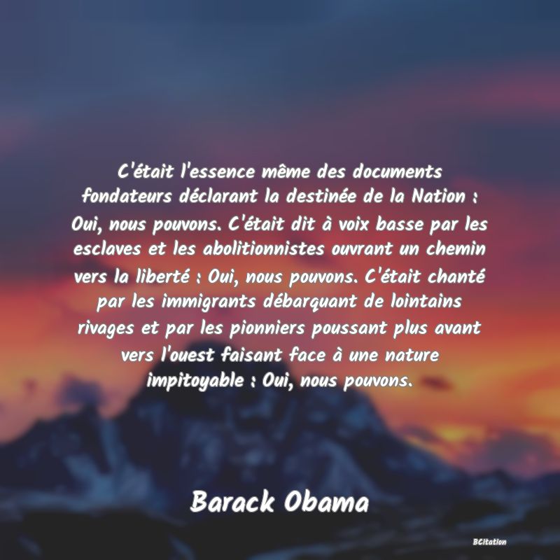 image de citation: C'était l'essence même des documents fondateurs déclarant la destinée de la Nation : Oui, nous pouvons. C'était dit à voix basse par les esclaves et les abolitionnistes ouvrant un chemin vers la liberté : Oui, nous pouvons. C'était chanté par les immigrants débarquant de lointains rivages et par les pionniers poussant plus avant vers l'ouest faisant face à une nature impitoyable : Oui, nous pouvons.