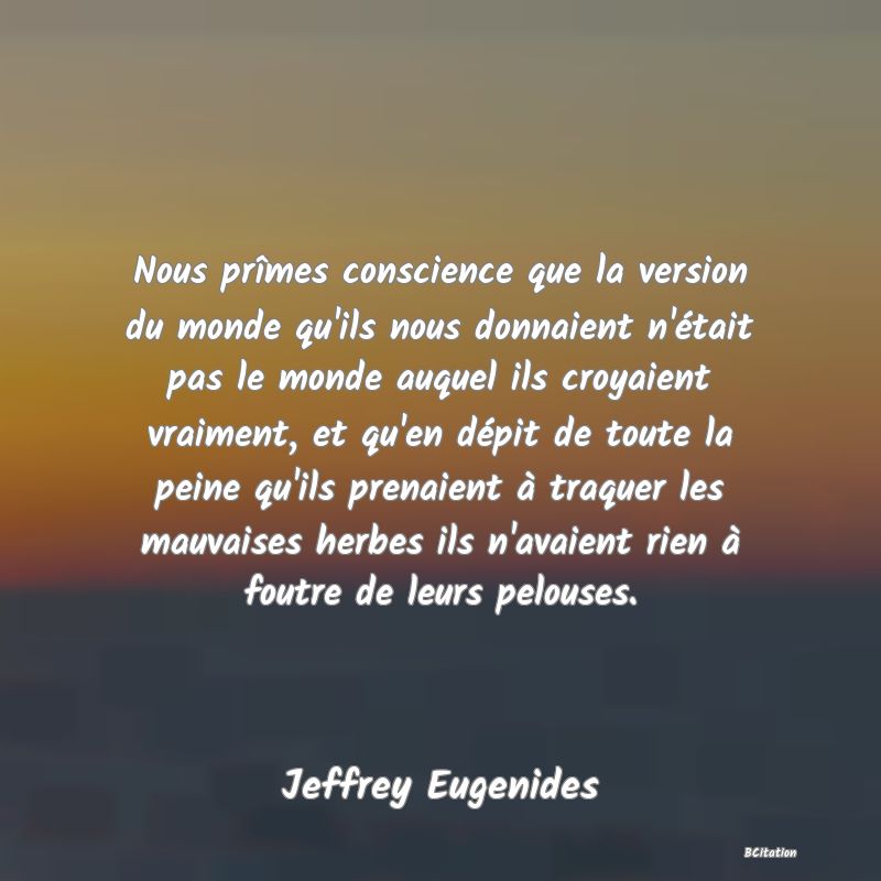 image de citation: Nous prîmes conscience que la version du monde qu'ils nous donnaient n'était pas le monde auquel ils croyaient vraiment, et qu'en dépit de toute la peine qu'ils prenaient à traquer les mauvaises herbes ils n'avaient rien à foutre de leurs pelouses.