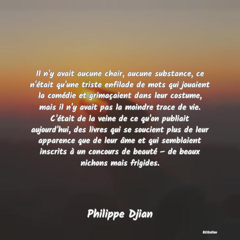 Belle Citation - Il n'y avait aucune chair, aucune substance, ce n'était qu'une triste enfilade de mots qui jouaient la comédie et grimaçaient dans leur costume, mais il n'y avait pas la moindre trace de vie. C'était de la veine de ce qu'on publiait aujourd'hui, des livres qui se soucient plus de leur apparence que de leur âme et qui semblaient inscrits à un concours de beauté – de beaux nichons mais frigides. - Philippe Djian