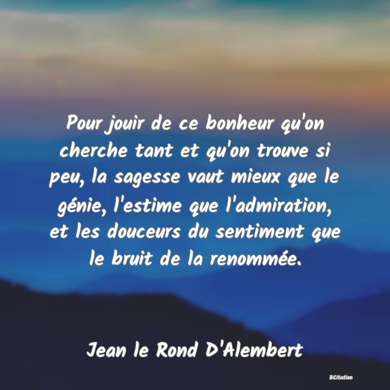 image de citation: Pour jouir de ce bonheur qu'on cherche tant et qu'on trouve si peu, la sagesse vaut mieux que le génie, l'estime que l'admiration, et les douceurs du sentiment que le bruit de la renommée.