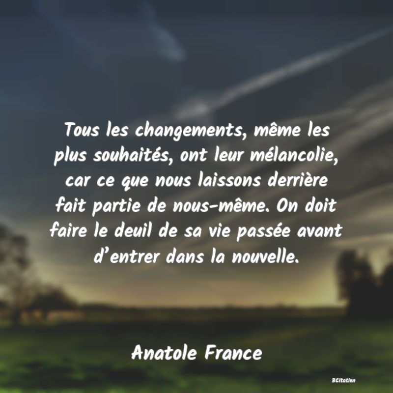 image de citation: Tous les changements, même les plus souhaités, ont leur mélancolie, car ce que nous laissons derrière fait partie de nous-même. On doit faire le deuil de sa vie passée avant d’entrer dans la nouvelle.