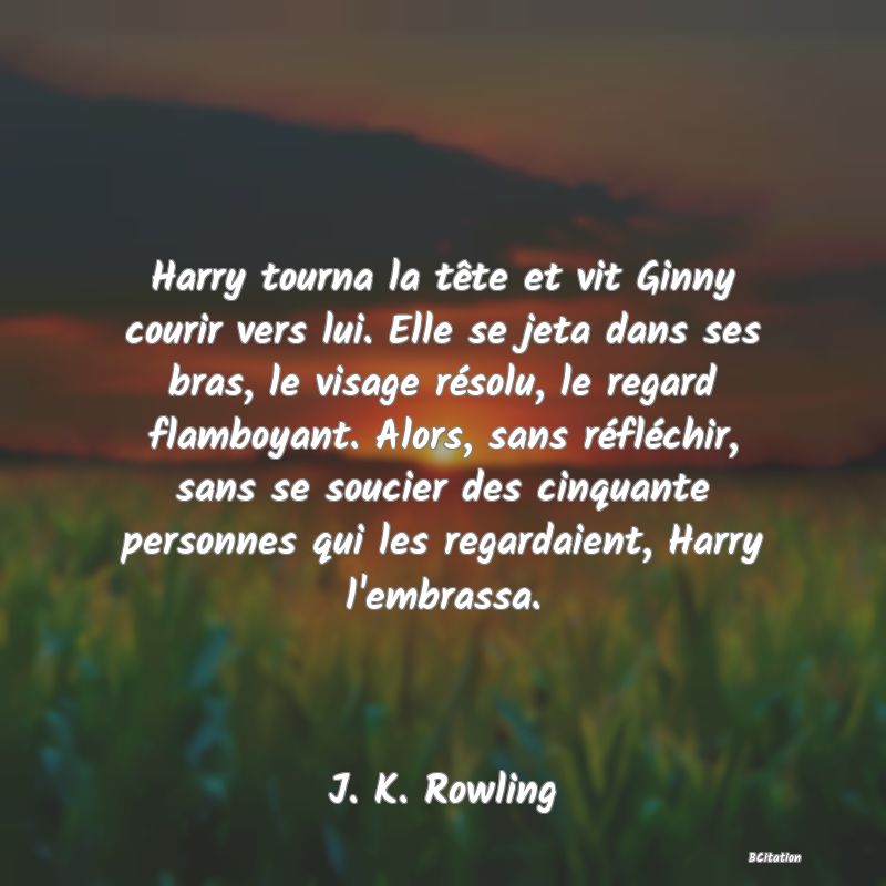 image de citation: Harry tourna la tête et vit Ginny courir vers lui. Elle se jeta dans ses bras, le visage résolu, le regard flamboyant. Alors, sans réfléchir, sans se soucier des cinquante personnes qui les regardaient, Harry l'embrassa.