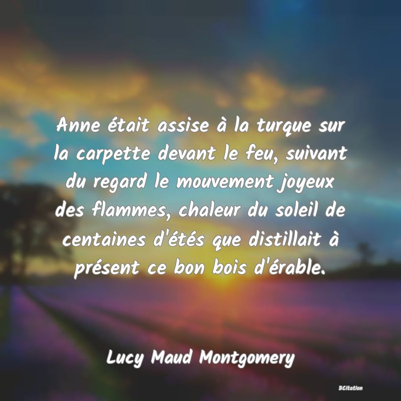 image de citation: Anne était assise à la turque sur la carpette devant le feu, suivant du regard le mouvement joyeux des flammes, chaleur du soleil de centaines d'étés que distillait à présent ce bon bois d'érable.