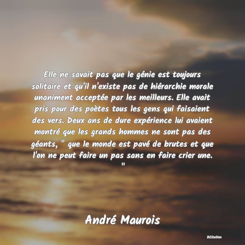 image de citation: Elle ne savait pas que le génie est toujours solitaire et qu'il n'existe pas de hiérarchie morale unaniment acceptée par les meilleurs. Elle avait pris pour des poètes tous les gens qui faisaient des vers. Deux ans de dure expérience lui avaient montré que les grands hommes ne sont pas des géants,   que le monde est pavé de brutes et que l'on ne peut faire un pas sans en faire crier une.  