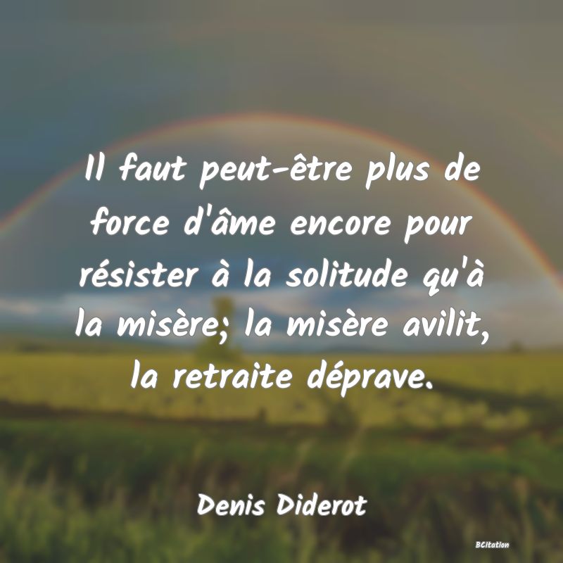 image de citation: Il faut peut-être plus de force d'âme encore pour résister à la solitude qu'à la misère; la misère avilit, la retraite déprave.