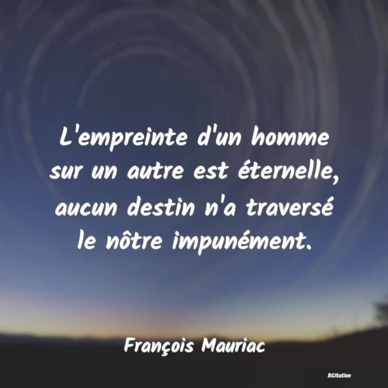 Belle Citation - L'empreinte d'un homme sur un autre est éternelle, aucun destin n'a traversé le nôtre impunément. - François Mauriac