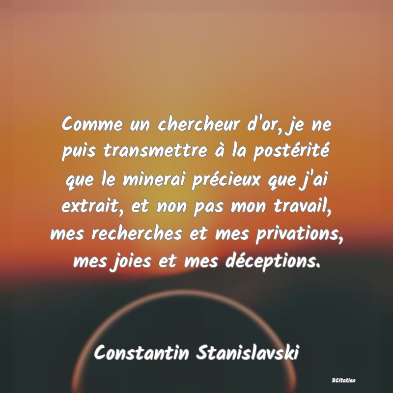 image de citation: Comme un chercheur d'or, je ne puis transmettre à la postérité que le minerai précieux que j'ai extrait, et non pas mon travail, mes recherches et mes privations, mes joies et mes déceptions.