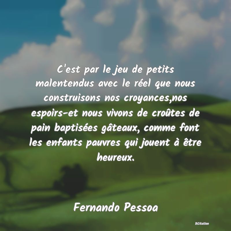 image de citation: C'est par le jeu de petits malentendus avec le réel que nous construisons nos croyances,nos espoirs-et nous vivons de croûtes de pain baptisées gâteaux, comme font les enfants pauvres qui jouent à être heureux.