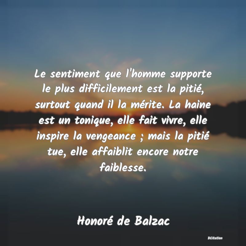 image de citation: Le sentiment que l'homme supporte le plus difficilement est la pitié, surtout quand il la mérite. La haine est un tonique, elle fait vivre, elle inspire la vengeance ; mais la pitié tue, elle affaiblit encore notre faiblesse.