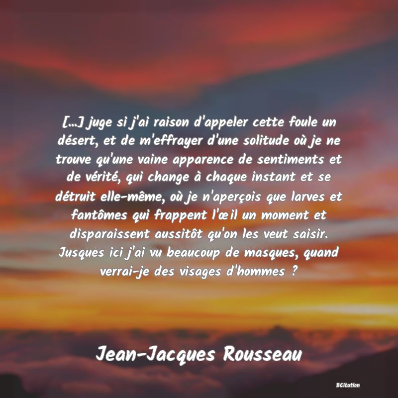 image de citation: [...] juge si j'ai raison d'appeler cette foule un désert, et de m'effrayer d'une solitude où je ne trouve qu'une vaine apparence de sentiments et de vérité, qui change à chaque instant et se détruit elle-même, où je n'aperçois que larves et fantômes qui frappent l'œil un moment et disparaissent aussitôt qu'on les veut saisir. Jusques ici j'ai vu beaucoup de masques, quand verrai-je des visages d'hommes ?