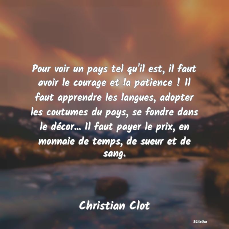 image de citation: Pour voir un pays tel qu'il est, il faut avoir le courage et la patience ! Il faut apprendre les langues, adopter les coutumes du pays, se fondre dans le décor... Il faut payer le prix, en monnaie de temps, de sueur et de sang.