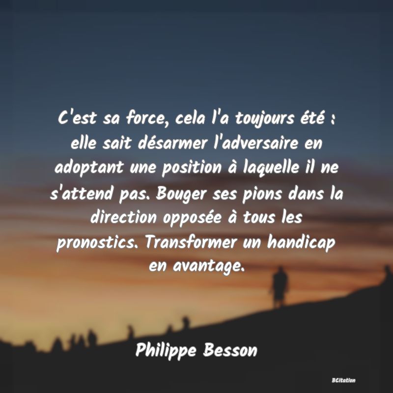 image de citation: C'est sa force, cela l'a toujours été : elle sait désarmer l'adversaire en adoptant une position à laquelle il ne s'attend pas. Bouger ses pions dans la direction opposée à tous les pronostics. Transformer un handicap en avantage.