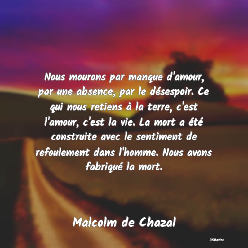 image de citation: Nous mourons par manque d'amour, par une absence, par le désespoir. Ce qui nous retiens à la terre, c'est l'amour, c'est la vie. La mort a été construite avec le sentiment de refoulement dans l'homme. Nous avons fabriqué la mort.