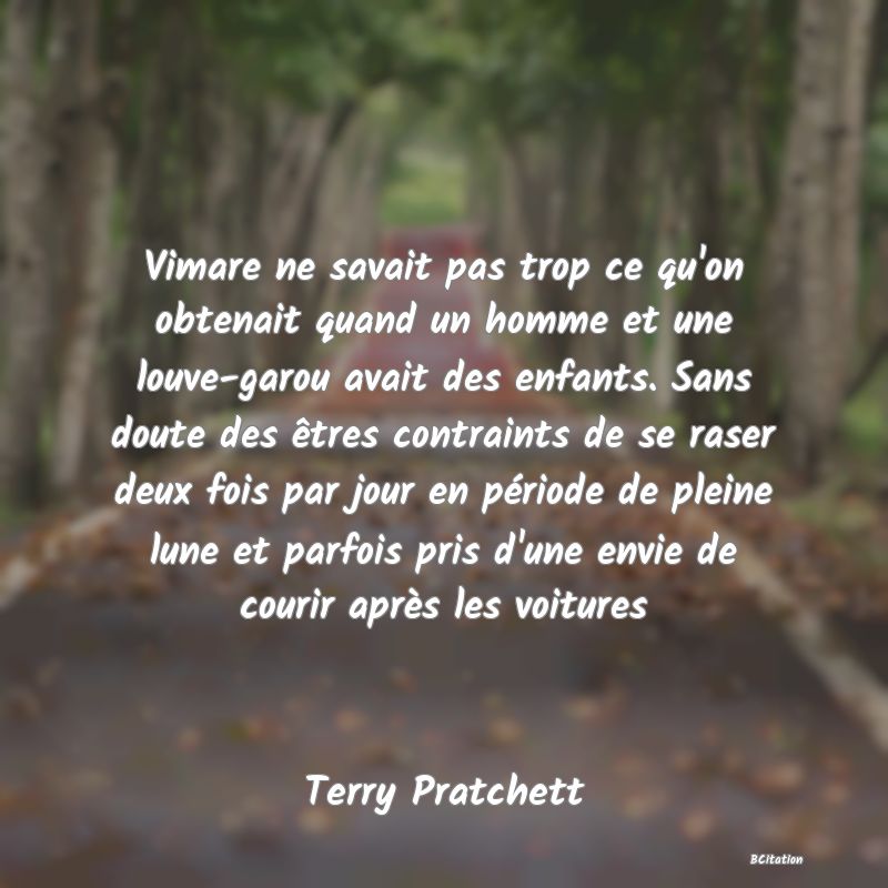 image de citation: Vimare ne savait pas trop ce qu'on obtenait quand un homme et une louve-garou avait des enfants. Sans doute des êtres contraints de se raser deux fois par jour en période de pleine lune et parfois pris d'une envie de courir après les voitures