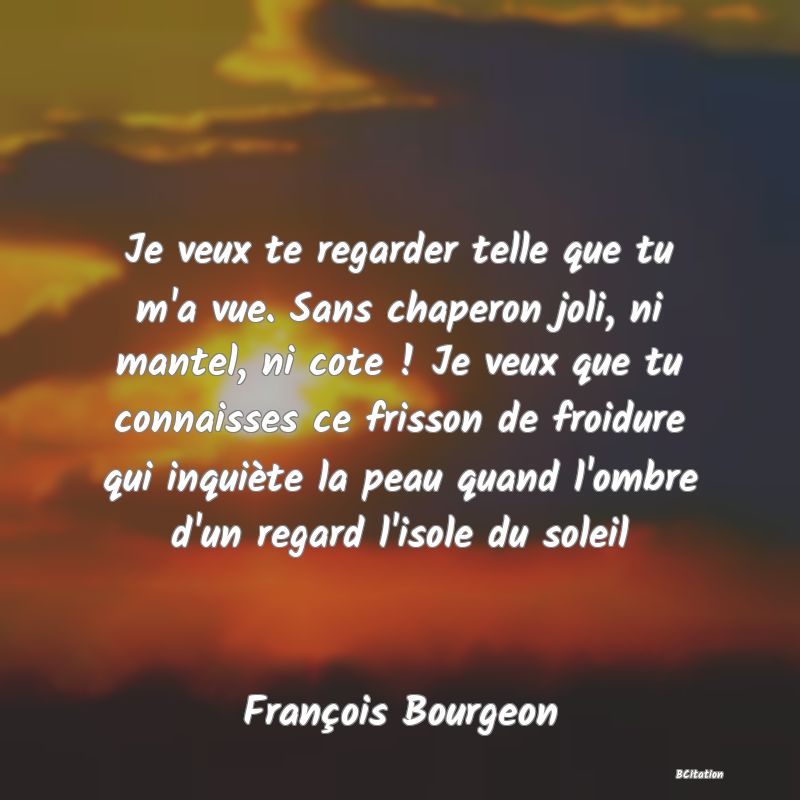 image de citation: Je veux te regarder telle que tu m'a vue. Sans chaperon joli, ni mantel, ni cote ! Je veux que tu connaisses ce frisson de froidure qui inquiète la peau quand l'ombre d'un regard l'isole du soleil