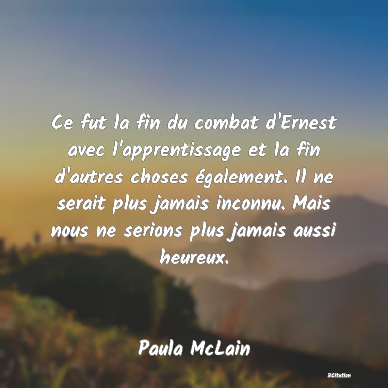 image de citation: Ce fut la fin du combat d'Ernest avec l'apprentissage et la fin d'autres choses également. Il ne serait plus jamais inconnu. Mais nous ne serions plus jamais aussi heureux.