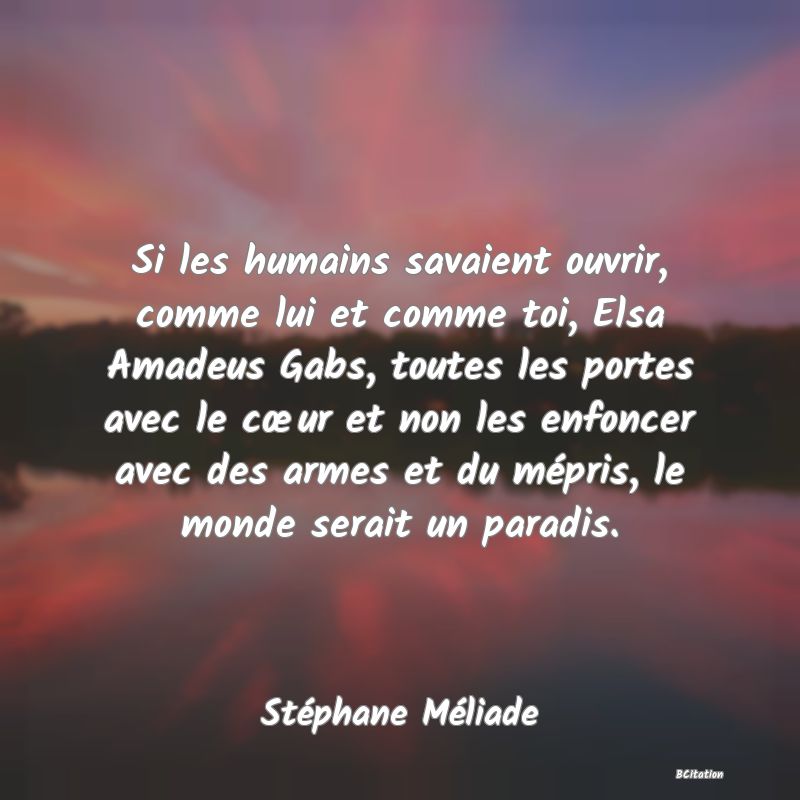 Belle Citation - Si les humains savaient ouvrir, comme lui et comme toi, Elsa Amadeus Gabs, toutes les portes avec le cœur et non les enfoncer avec des armes et du mépris, le monde serait un paradis. - Stéphane Méliade