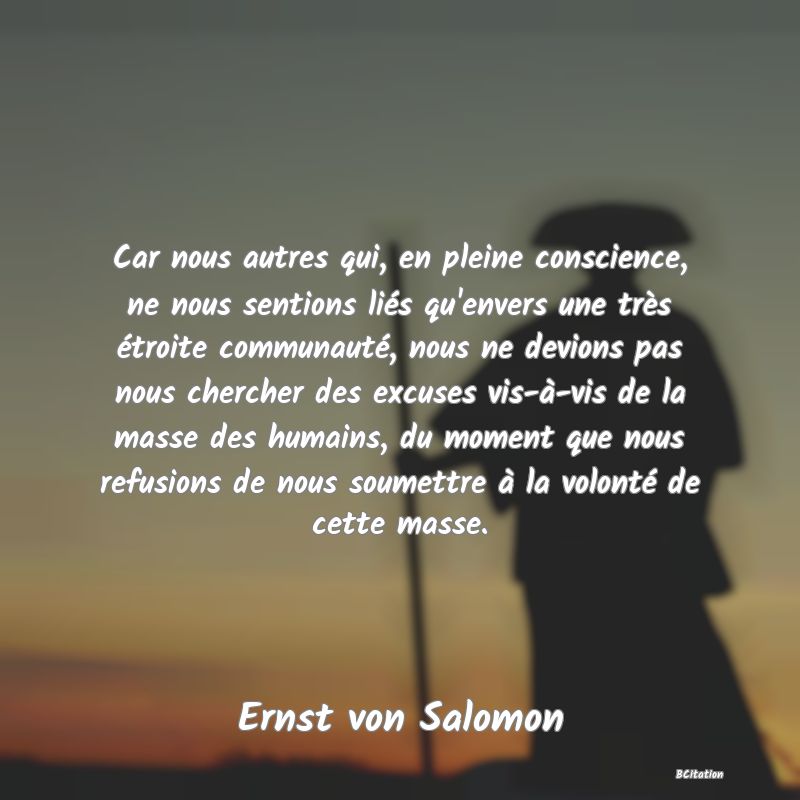 image de citation: Car nous autres qui, en pleine conscience, ne nous sentions liés qu'envers une très étroite communauté, nous ne devions pas nous chercher des excuses vis-à-vis de la masse des humains, du moment que nous refusions de nous soumettre à la volonté de cette masse.