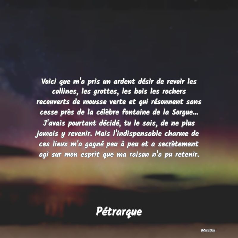 image de citation: Voici que m'a pris un ardent désir de revoir les collines, les grottes, les bois les rochers recouverts de mousse verte et qui résonnent sans cesse près de la célèbre fontaine de la Sorgue... J'avais pourtant décidé, tu le sais, de ne plus jamais y revenir. Mais l'indispensable charme de ces lieux m'a gagné peu à peu et a secrètement agi sur mon esprit que ma raison n'a pu retenir.