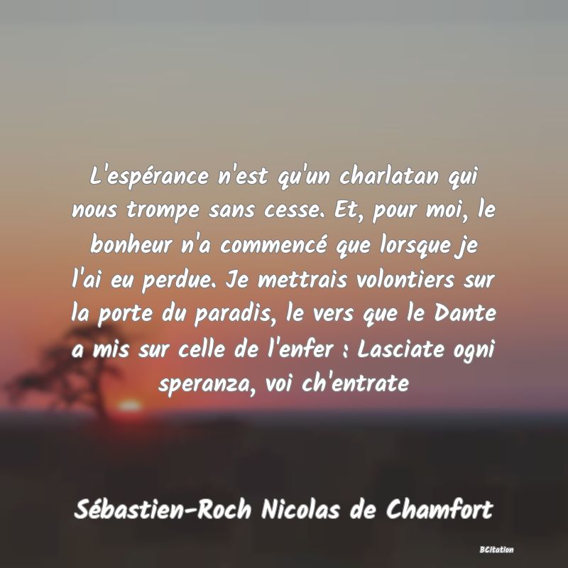 image de citation: L'espérance n'est qu'un charlatan qui nous trompe sans cesse. Et, pour moi, le bonheur n'a commencé que lorsque je l'ai eu perdue. Je mettrais volontiers sur la porte du paradis, le vers que le Dante a mis sur celle de l'enfer : Lasciate ogni speranza, voi ch'entrate