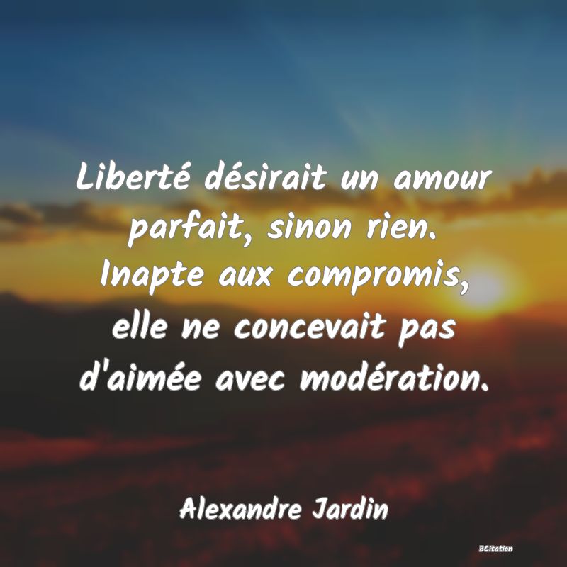 image de citation: Liberté désirait un amour parfait, sinon rien. Inapte aux compromis, elle ne concevait pas d'aimée avec modération.