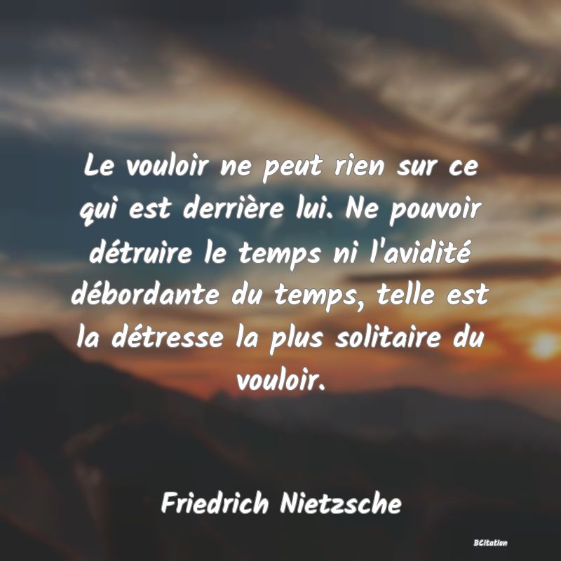 image de citation: Le vouloir ne peut rien sur ce qui est derrière lui. Ne pouvoir détruire le temps ni l'avidité débordante du temps, telle est la détresse la plus solitaire du vouloir.