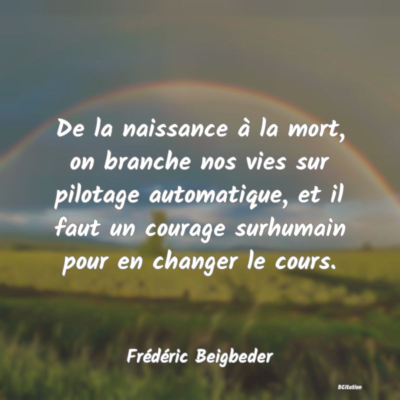 image de citation: De la naissance à la mort, on branche nos vies sur pilotage automatique, et il faut un courage surhumain pour en changer le cours.