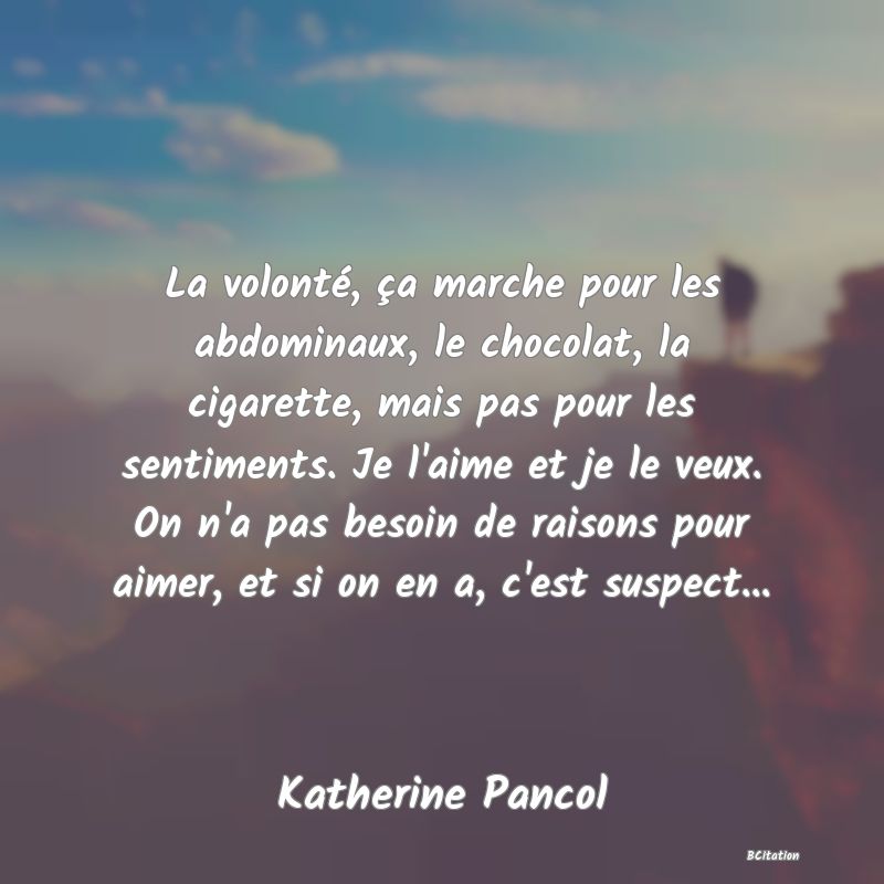 image de citation: La volonté, ça marche pour les abdominaux, le chocolat, la cigarette, mais pas pour les sentiments. Je l'aime et je le veux. On n'a pas besoin de raisons pour aimer, et si on en a, c'est suspect...