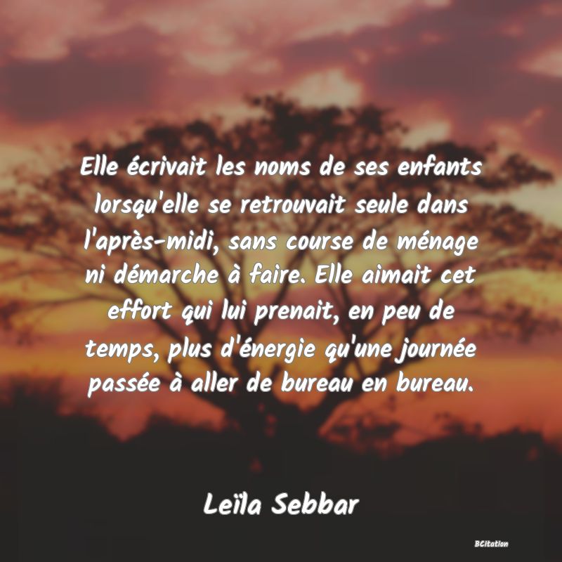 image de citation: Elle écrivait les noms de ses enfants lorsqu'elle se retrouvait seule dans l'après-midi, sans course de ménage ni démarche à faire. Elle aimait cet effort qui lui prenait, en peu de temps, plus d'énergie qu'une journée passée à aller de bureau en bureau.