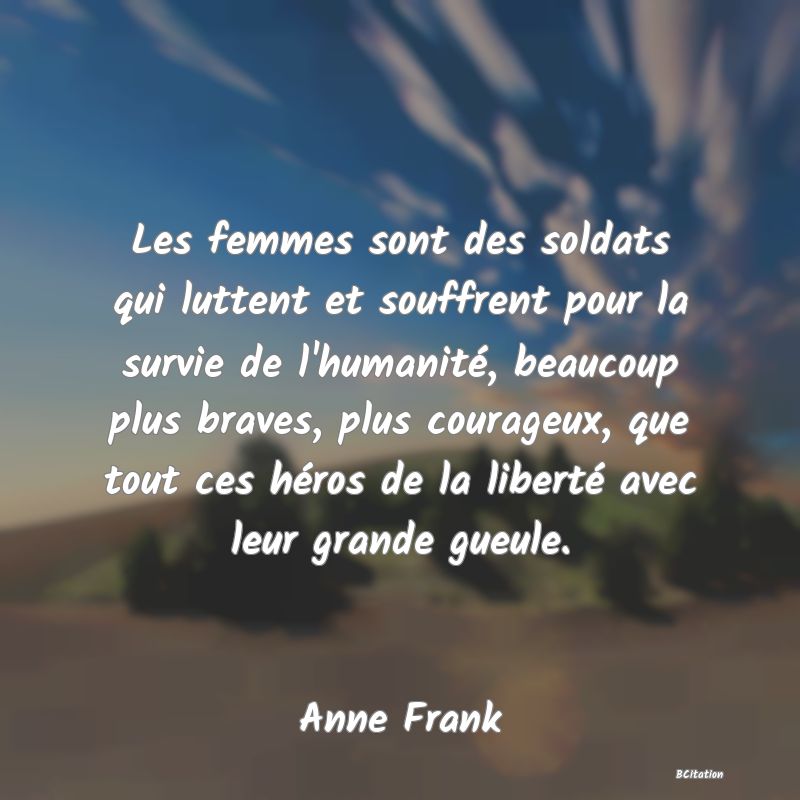 Belle Citation - Les femmes sont des soldats qui luttent et souffrent pour la survie de l'humanité, beaucoup plus braves, plus courageux, que tout ces héros de la liberté avec leur grande gueule. - Anne Frank