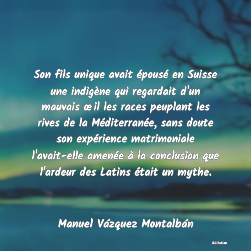 image de citation: Son fils unique avait épousé en Suisse une indigène qui regardait d'un mauvais œil les races peuplant les rives de la Méditerranée, sans doute son expérience matrimoniale l'avait-elle amenée à la conclusion que l'ardeur des Latins était un mythe.