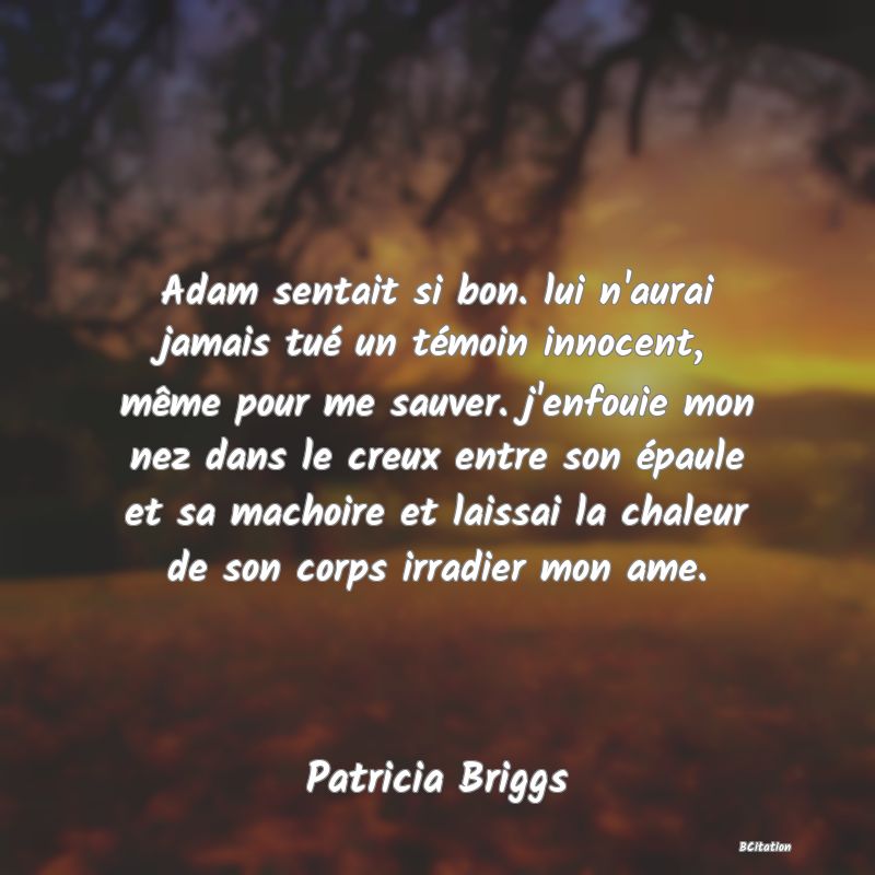 Belle Citation - Adam sentait si bon. lui n'aurai jamais tué un témoin innocent, même pour me sauver. j'enfouie mon nez dans le creux entre son épaule et sa machoire et laissai la chaleur de son corps irradier mon ame. - Patricia Briggs
