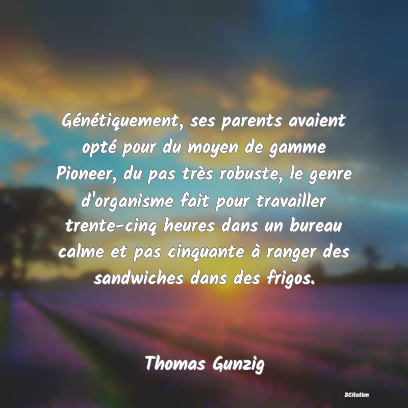 image de citation: Génétiquement, ses parents avaient opté pour du moyen de gamme Pioneer, du pas très robuste, le genre d'organisme fait pour travailler trente-cinq heures dans un bureau calme et pas cinquante à ranger des sandwiches dans des frigos.