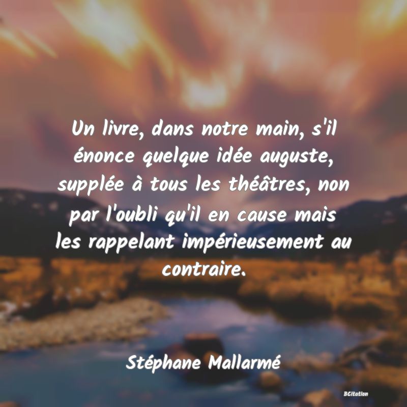 image de citation: Un livre, dans notre main, s'il énonce quelque idée auguste, supplée à tous les théâtres, non par l'oubli qu'il en cause mais les rappelant impérieusement au contraire.