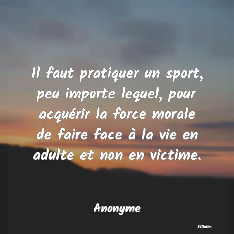 image de citation: Il faut pratiquer un sport, peu importe lequel, pour acquérir la force morale de faire face à la vie en adulte et non en victime.