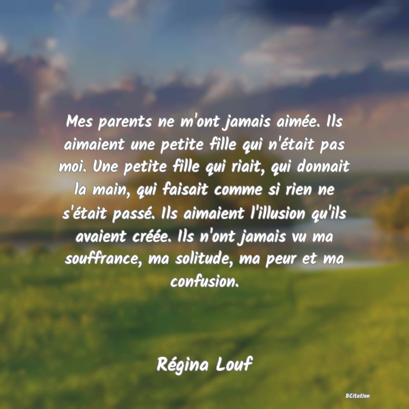 image de citation: Mes parents ne m'ont jamais aimée. Ils aimaient une petite fille qui n'était pas moi. Une petite fille qui riait, qui donnait la main, qui faisait comme si rien ne s'était passé. Ils aimaient l'illusion qu'ils avaient créée. Ils n'ont jamais vu ma souffrance, ma solitude, ma peur et ma confusion.