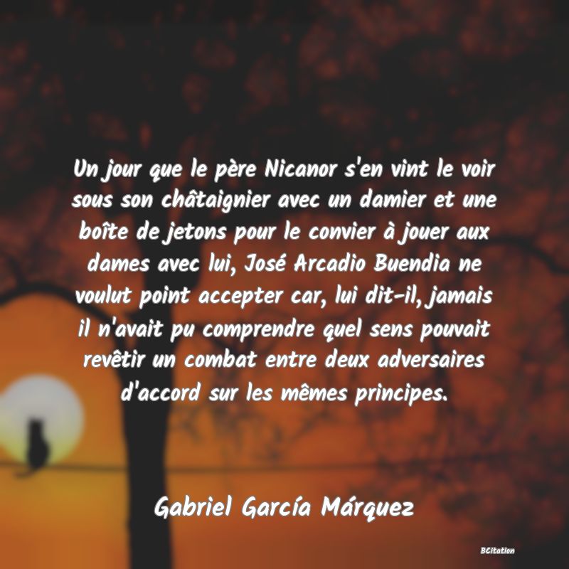 image de citation: Un jour que le père Nicanor s'en vint le voir sous son châtaignier avec un damier et une boîte de jetons pour le convier à jouer aux dames avec lui, José Arcadio Buendia ne voulut point accepter car, lui dit-il, jamais il n'avait pu comprendre quel sens pouvait revêtir un combat entre deux adversaires d'accord sur les mêmes principes.