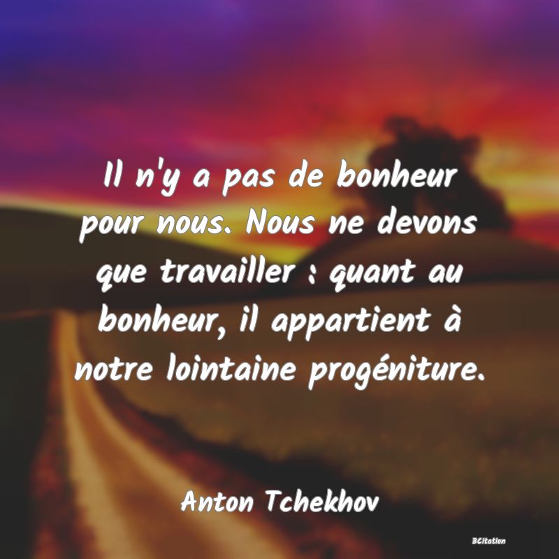 Belle Citation - Il n'y a pas de bonheur pour nous. Nous ne devons que travailler : quant au bonheur, il appartient à notre lointaine progéniture. - Anton Tchekhov