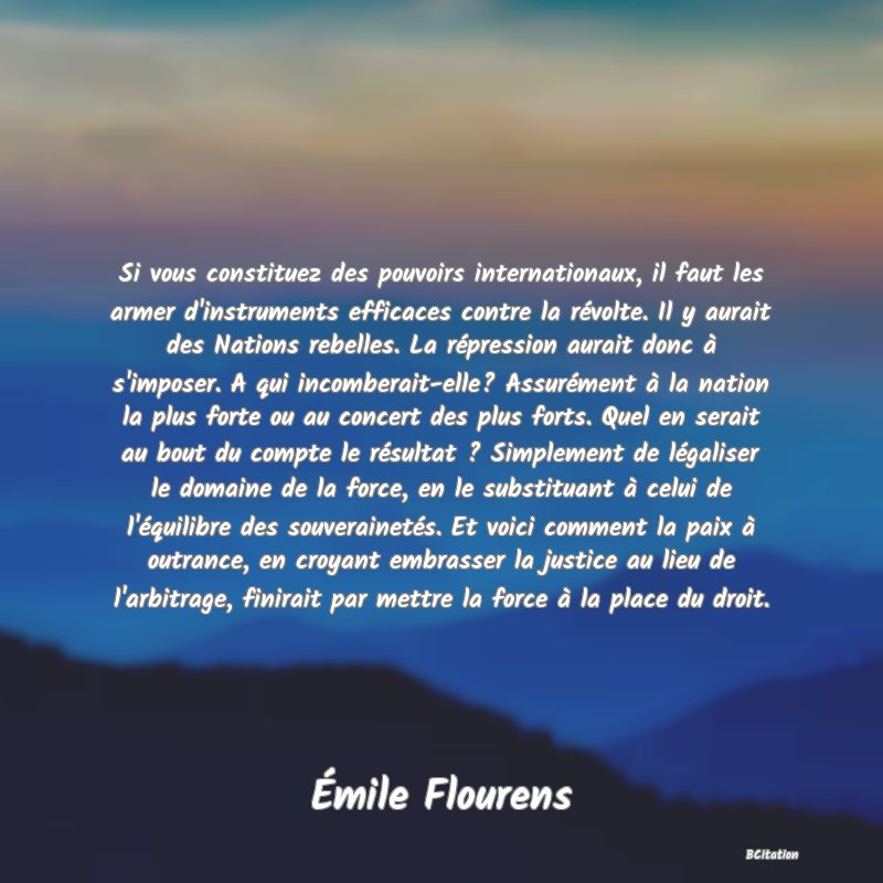 image de citation: Si vous constituez des pouvoirs internationaux, il faut les armer d'instruments efficaces contre la révolte. Il y aurait des Nations rebelles. La répression aurait donc à s'imposer. A qui incomberait-elle? Assurément à la nation la plus forte ou au concert des plus forts. Quel en serait au bout du compte le résultat ? Simplement de légaliser le domaine de la force, en le substituant à celui de l'équilibre des souverainetés. Et voici comment la paix à outrance, en croyant embrasser la justice au lieu de l'arbitrage, finirait par mettre la force à la place du droit.