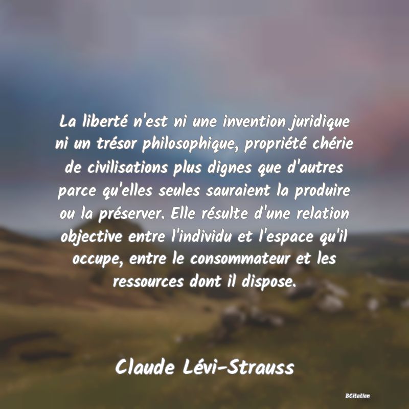 image de citation: La liberté n'est ni une invention juridique ni un trésor philosophique, propriété chérie de civilisations plus dignes que d'autres parce qu'elles seules sauraient la produire ou la préserver. Elle résulte d'une relation objective entre l'individu et l'espace qu'il occupe, entre le consommateur et les ressources dont il dispose.