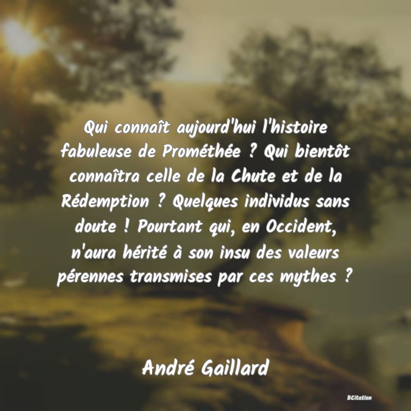 image de citation: Qui connaît aujourd'hui l'histoire fabuleuse de Prométhée ? Qui bientôt connaîtra celle de la Chute et de la Rédemption ? Quelques individus sans doute ! Pourtant qui, en Occident, n'aura hérité à son insu des valeurs pérennes transmises par ces mythes ?