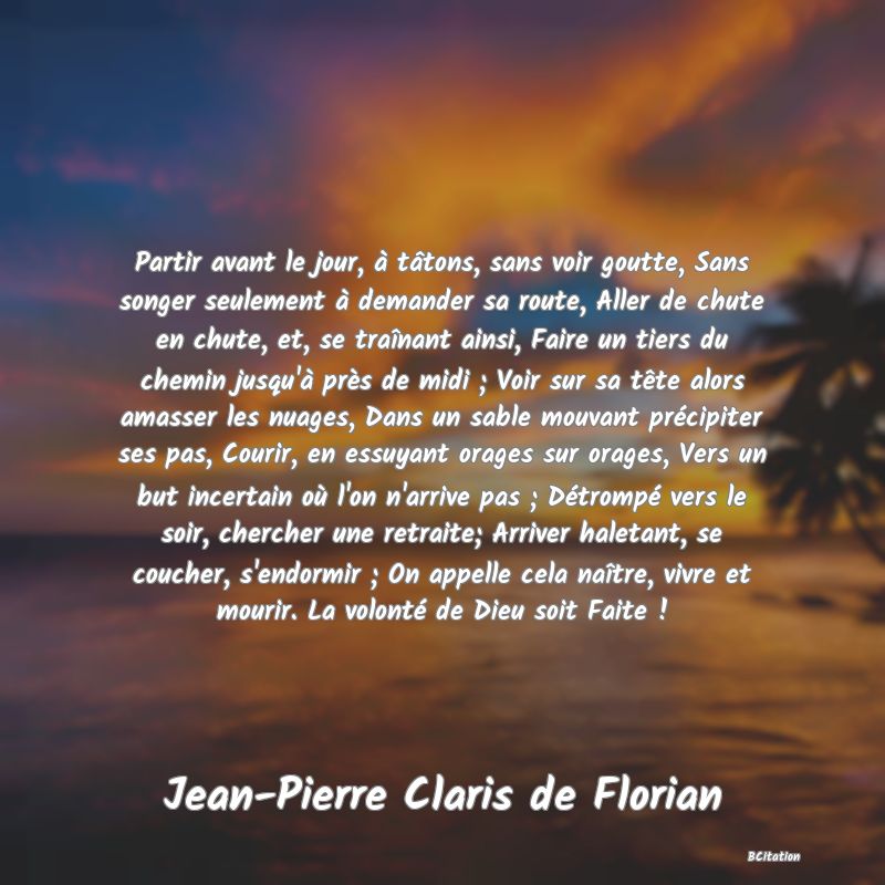 Belle Citation - Partir avant le jour, à tâtons, sans voir goutte, Sans songer seulement à demander sa route, Aller de chute en chute, et, se traînant ainsi, Faire un tiers du chemin jusqu'à près de midi ; Voir sur sa tête alors amasser les nuages, Dans un sable mouvant précipiter ses pas, Courir, en essuyant orages sur orages, Vers un but incertain où l'on n'arrive pas ; Détrompé vers le soir, chercher une retraite; Arriver haletant, se coucher, s'endormir ; On appelle cela naître, vivre et mourir. La volonté de Dieu soit Faite ! - Jean-Pierre Claris de Florian