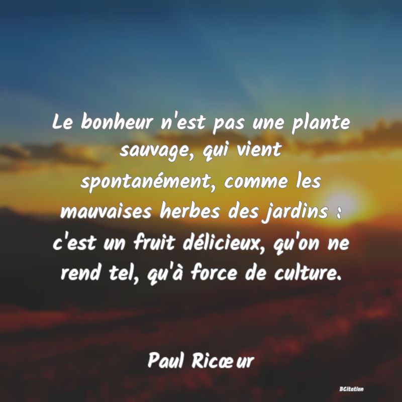 image de citation: Le bonheur n'est pas une plante sauvage, qui vient spontanément, comme les mauvaises herbes des jardins : c'est un fruit délicieux, qu'on ne rend tel, qu'à force de culture.