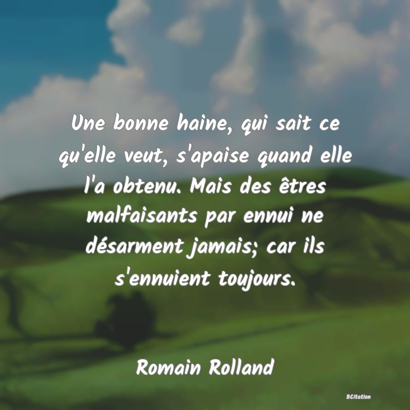 image de citation: Une bonne haine, qui sait ce qu'elle veut, s'apaise quand elle l'a obtenu. Mais des êtres malfaisants par ennui ne désarment jamais; car ils s'ennuient toujours.