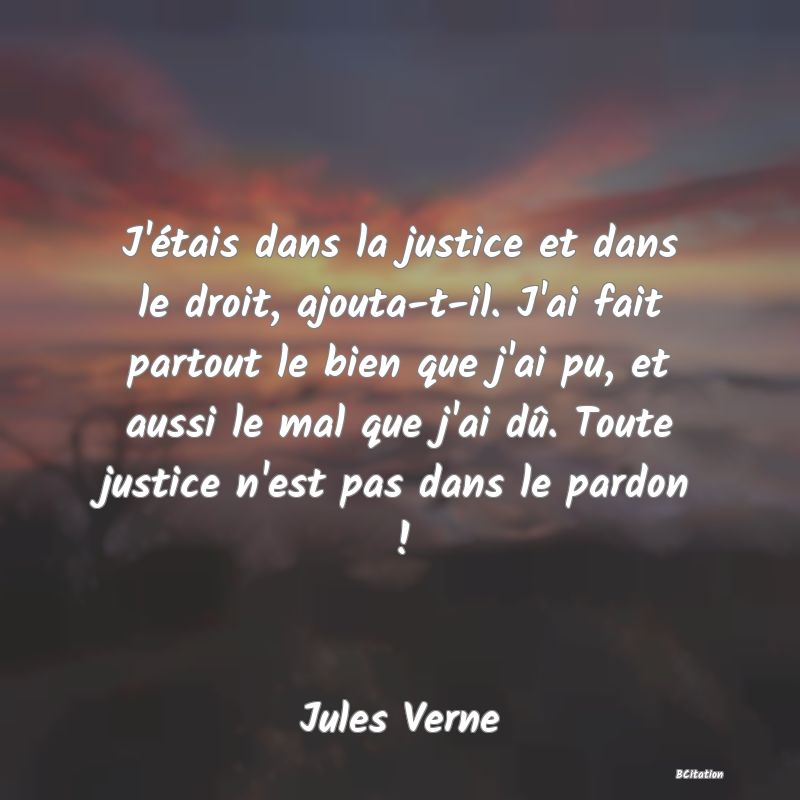 image de citation: J'étais dans la justice et dans le droit, ajouta-t-il. J'ai fait partout le bien que j'ai pu, et aussi le mal que j'ai dû. Toute justice n'est pas dans le pardon !