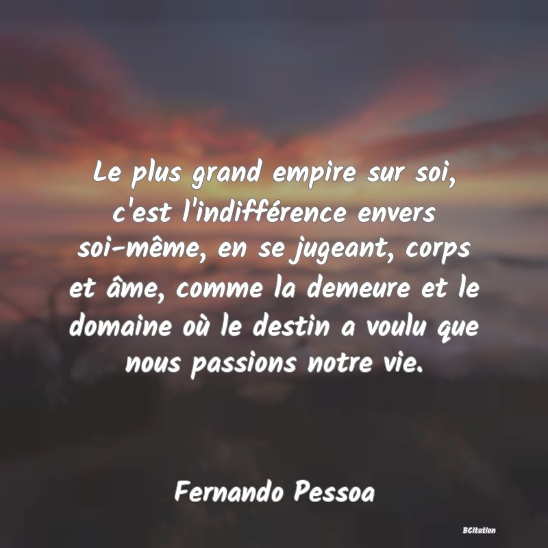 Belle Citation - Le plus grand empire sur soi, c'est l'indifférence envers soi-même, en se jugeant, corps et âme, comme la demeure et le domaine où le destin a voulu que nous passions notre vie. - Fernando Pessoa