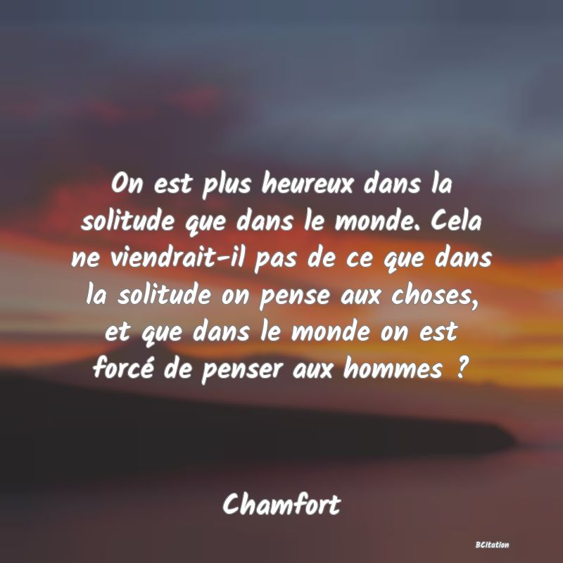 image de citation: On est plus heureux dans la solitude que dans le monde. Cela ne viendrait-il pas de ce que dans la solitude on pense aux choses, et que dans le monde on est forcé de penser aux hommes ?